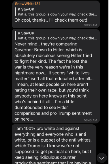 Screenshot of a dark-mode group chat with three visible message threads. Users "SnowWhite131" and "K StavOK" are visible. Messages from 10:33 AM and 10:40 AM compare Governor Brown to Hitler, reference "white lives matter," and include a statement saying "I am 100% pro white and against everything and everyone who is anti white, or is a puppet of the anti whites, which Trump is." Scroll indicator visible at bottom right.
